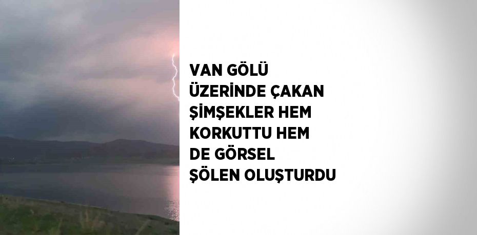 VAN GÖLÜ ÜZERİNDE ÇAKAN ŞİMŞEKLER HEM KORKUTTU HEM DE GÖRSEL ŞÖLEN OLUŞTURDU