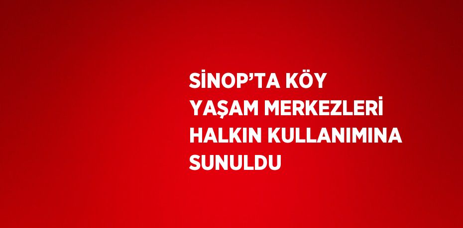 SİNOP’TA KÖY YAŞAM MERKEZLERİ HALKIN KULLANIMINA SUNULDU