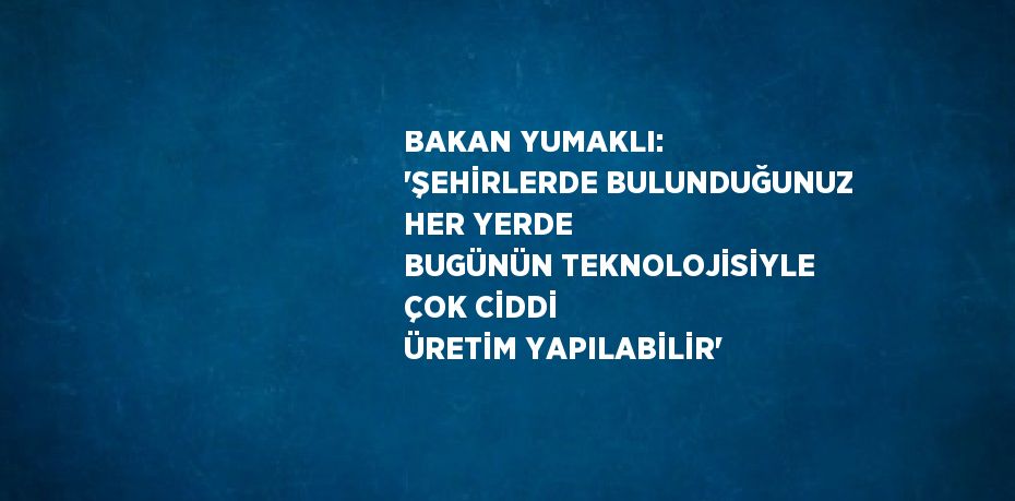 BAKAN YUMAKLI: 'ŞEHİRLERDE BULUNDUĞUNUZ HER YERDE BUGÜNÜN TEKNOLOJİSİYLE ÇOK CİDDİ ÜRETİM YAPILABİLİR'