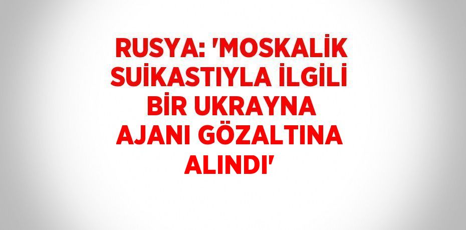 RUSYA: 'MOSKALİK SUİKASTIYLA İLGİLİ BİR UKRAYNA AJANI GÖZALTINA ALINDI'