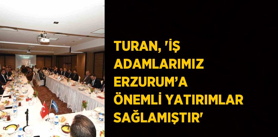 TURAN, 'İŞ ADAMLARIMIZ ERZURUM’A ÖNEMLİ YATIRIMLAR SAĞLAMIŞTIR'