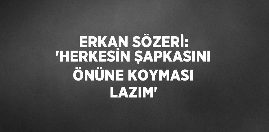 ERKAN SÖZERİ: 'HERKESİN ŞAPKASINI ÖNÜNE KOYMASI LAZIM'
