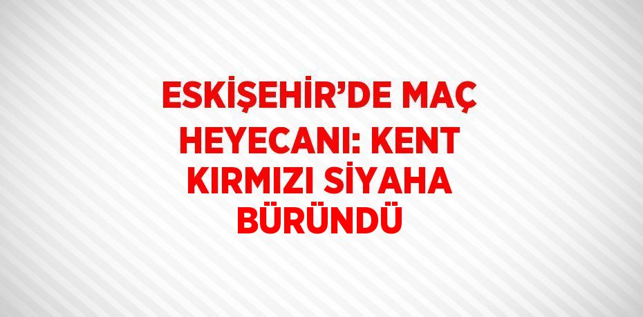 ESKİŞEHİR’DE MAÇ HEYECANI: KENT KIRMIZI SİYAHA BÜRÜNDÜ