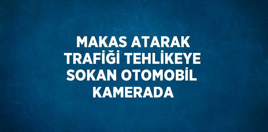 MAKAS ATARAK TRAFİĞİ TEHLİKEYE SOKAN OTOMOBİL KAMERADA