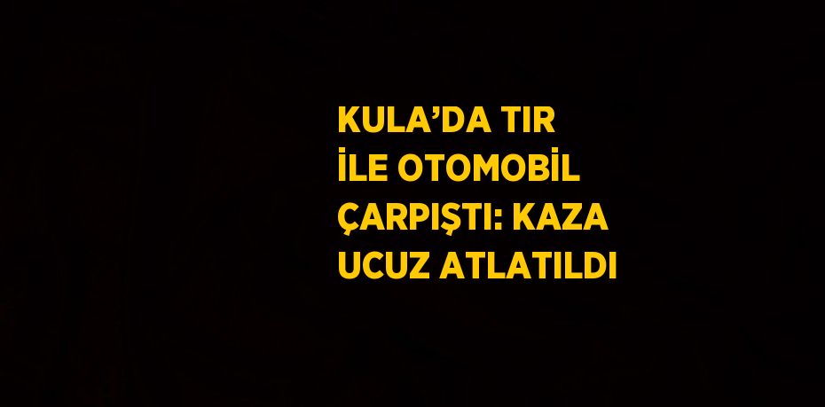 KULA’DA TIR İLE OTOMOBİL ÇARPIŞTI: KAZA UCUZ ATLATILDI