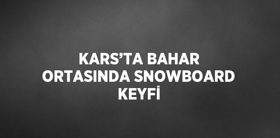 KARS’TA BAHAR ORTASINDA SNOWBOARD KEYFİ