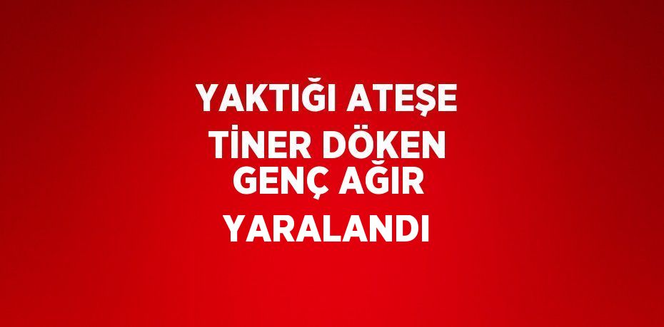 YAKTIĞI ATEŞE TİNER DÖKEN GENÇ AĞIR YARALANDI