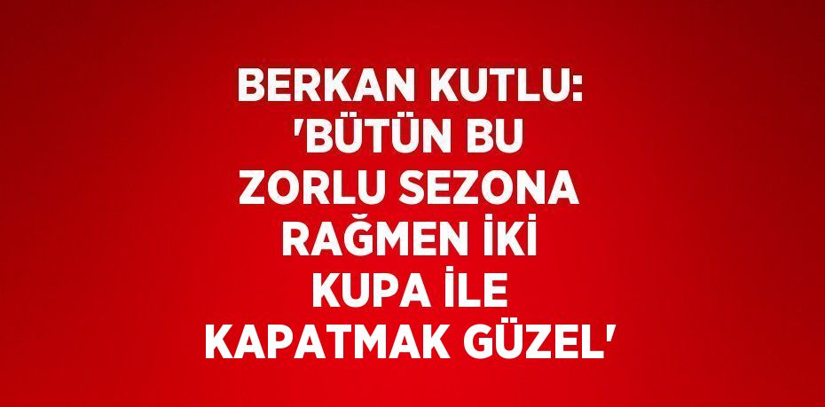 BERKAN KUTLU: 'BÜTÜN BU ZORLU SEZONA RAĞMEN İKİ KUPA İLE KAPATMAK GÜZEL'