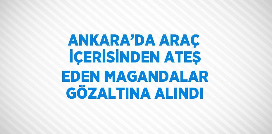 ANKARA’DA ARAÇ İÇERİSİNDEN ATEŞ EDEN MAGANDALAR GÖZALTINA ALINDI
