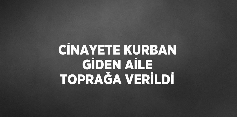CİNAYETE KURBAN GİDEN AİLE TOPRAĞA VERİLDİ