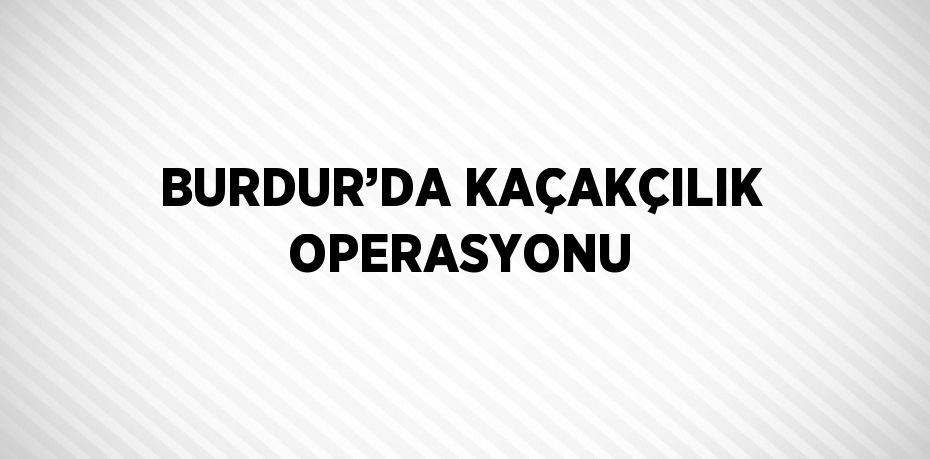 BURDUR’DA KAÇAKÇILIK OPERASYONU