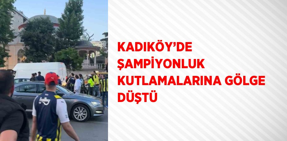 KADIKÖY’DE ŞAMPİYONLUK KUTLAMALARINA GÖLGE DÜŞTÜ