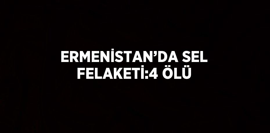 ERMENİSTAN’DA SEL FELAKETİ:4 ÖLÜ