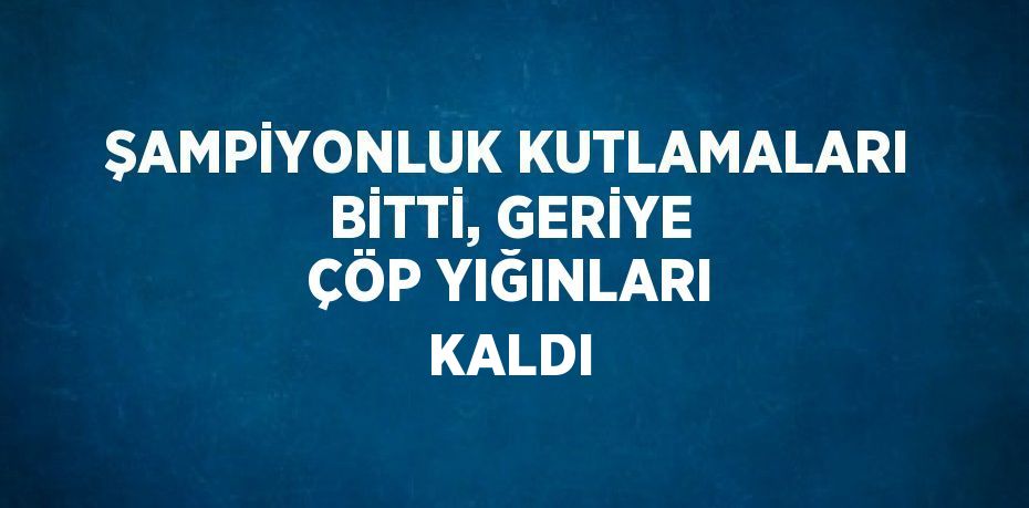 ŞAMPİYONLUK KUTLAMALARI BİTTİ, GERİYE ÇÖP YIĞINLARI KALDI