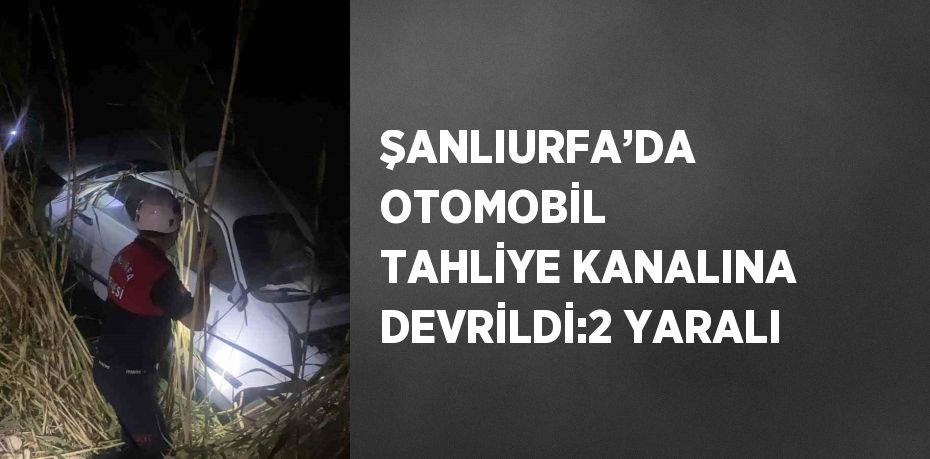 ŞANLIURFA’DA OTOMOBİL TAHLİYE KANALINA DEVRİLDİ:2 YARALI