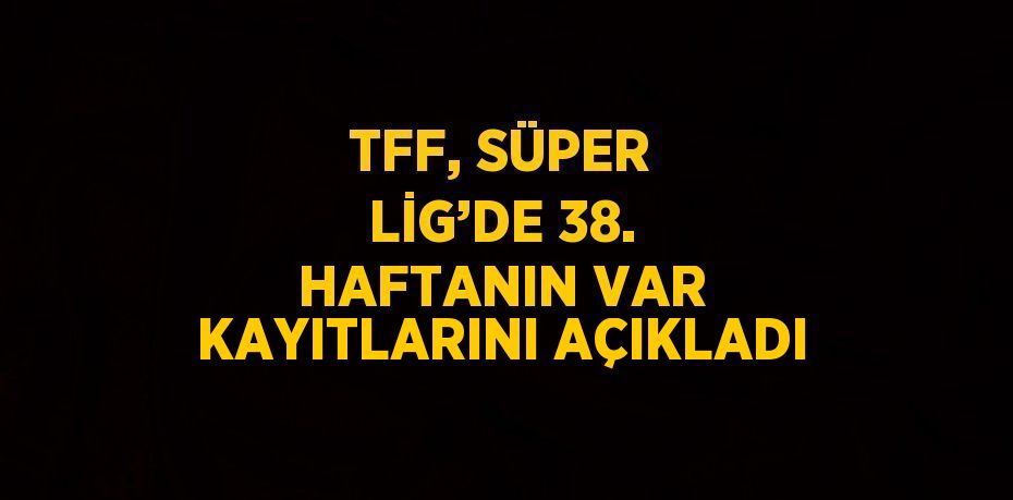 TFF, SÜPER LİG’DE 38. HAFTANIN VAR KAYITLARINI AÇIKLADI