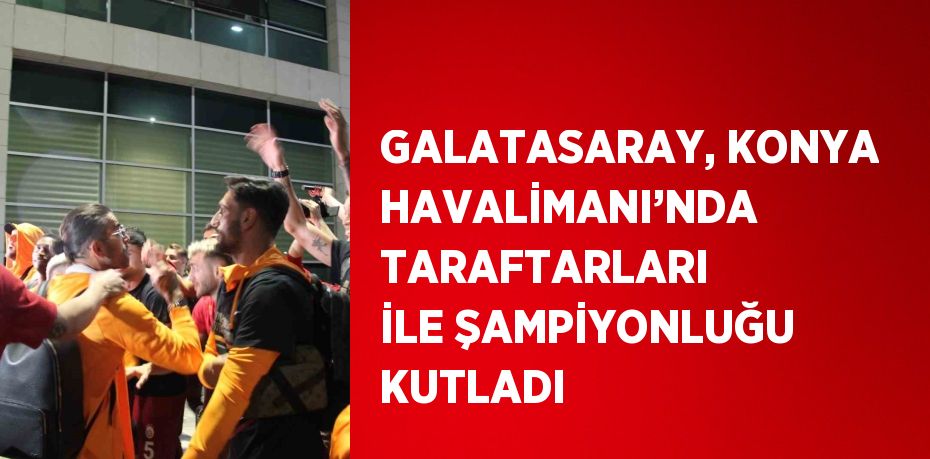 GALATASARAY, KONYA HAVALİMANI’NDA TARAFTARLARI İLE ŞAMPİYONLUĞU KUTLADI