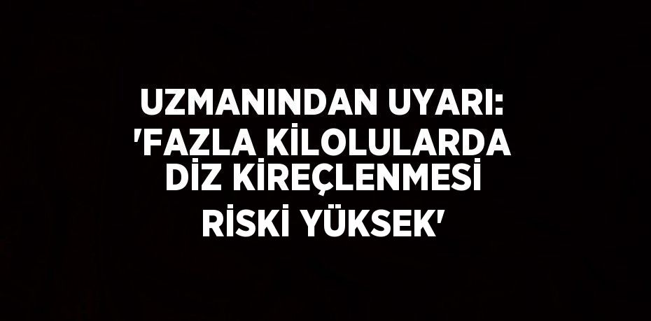 UZMANINDAN UYARI: 'FAZLA KİLOLULARDA DİZ KİREÇLENMESİ RİSKİ YÜKSEK'