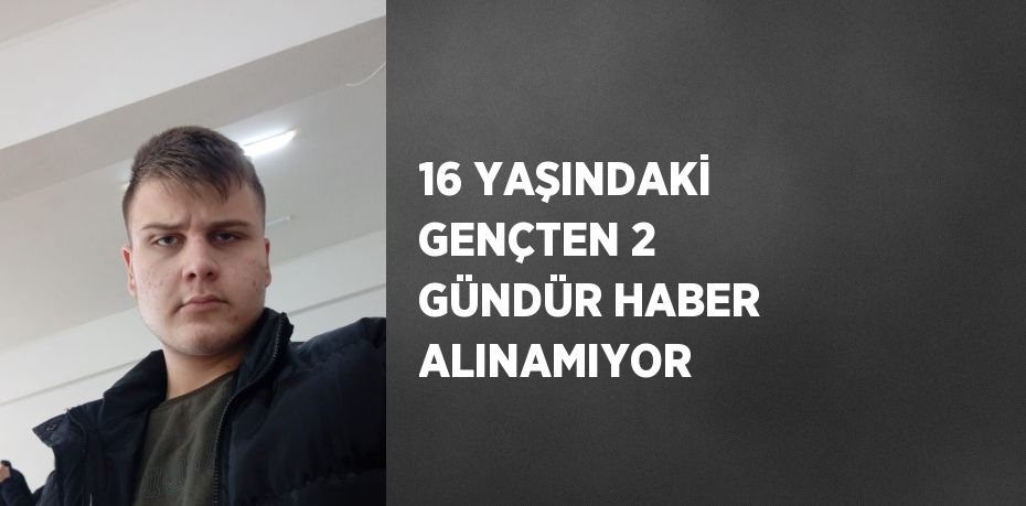 16 YAŞINDAKİ GENÇTEN 2 GÜNDÜR HABER ALINAMIYOR
