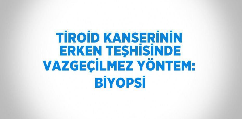 TİROİD KANSERİNİN ERKEN TEŞHİSİNDE VAZGEÇİLMEZ YÖNTEM: BİYOPSİ