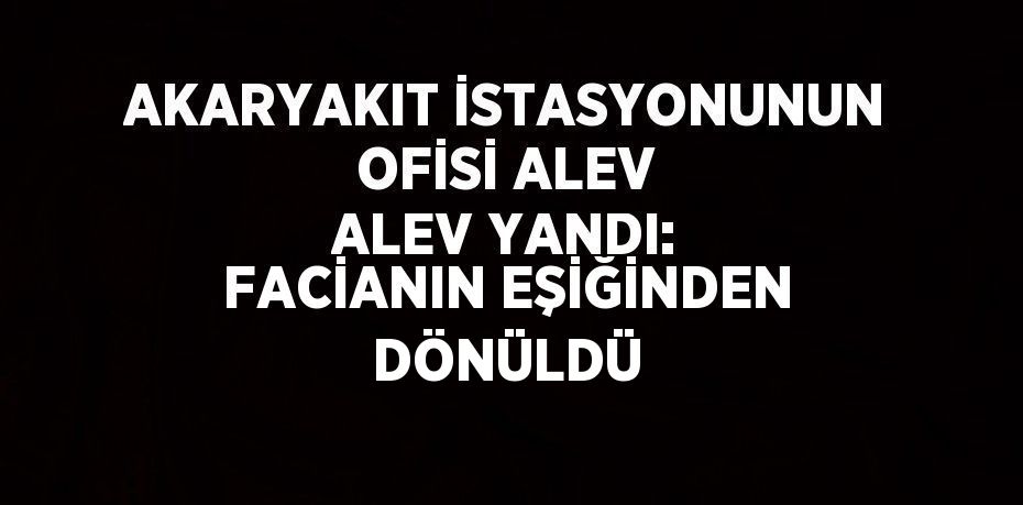 AKARYAKIT İSTASYONUNUN OFİSİ ALEV ALEV YANDI: FACİANIN EŞİĞİNDEN DÖNÜLDÜ