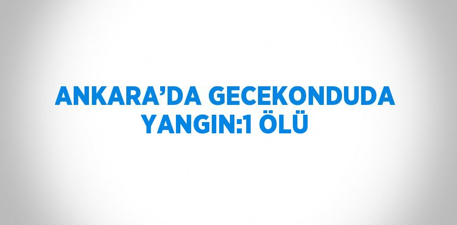 ANKARA’DA GECEKONDUDA YANGIN:1 ÖLÜ