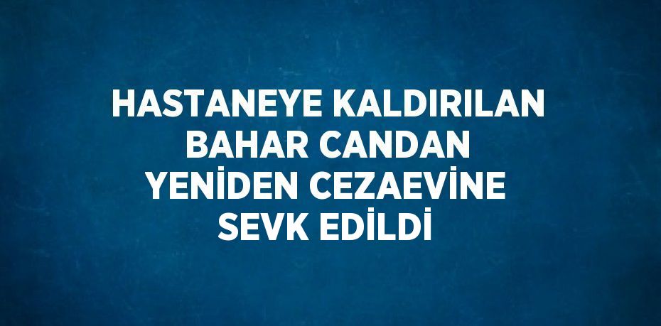 HASTANEYE KALDIRILAN BAHAR CANDAN YENİDEN CEZAEVİNE SEVK EDİLDİ