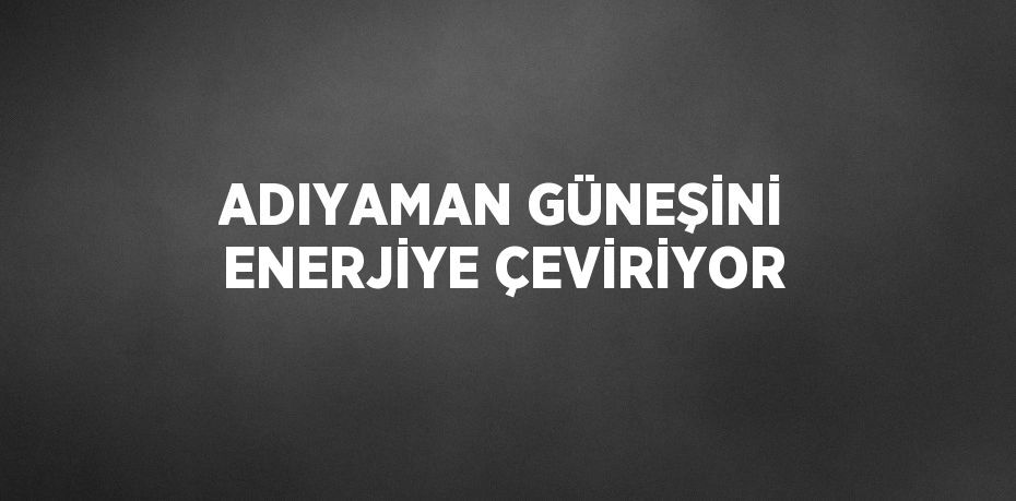 ADIYAMAN GÜNEŞİNİ ENERJİYE ÇEVİRİYOR