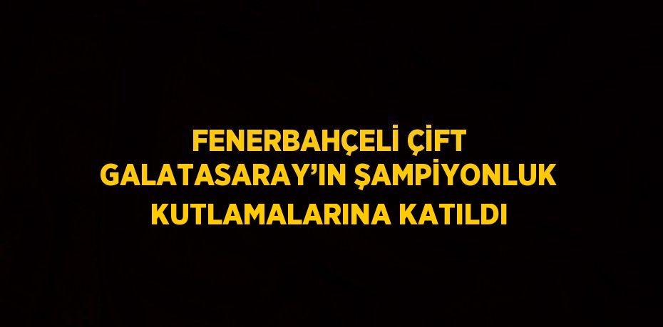 FENERBAHÇELİ ÇİFT GALATASARAY’IN ŞAMPİYONLUK KUTLAMALARINA KATILDI