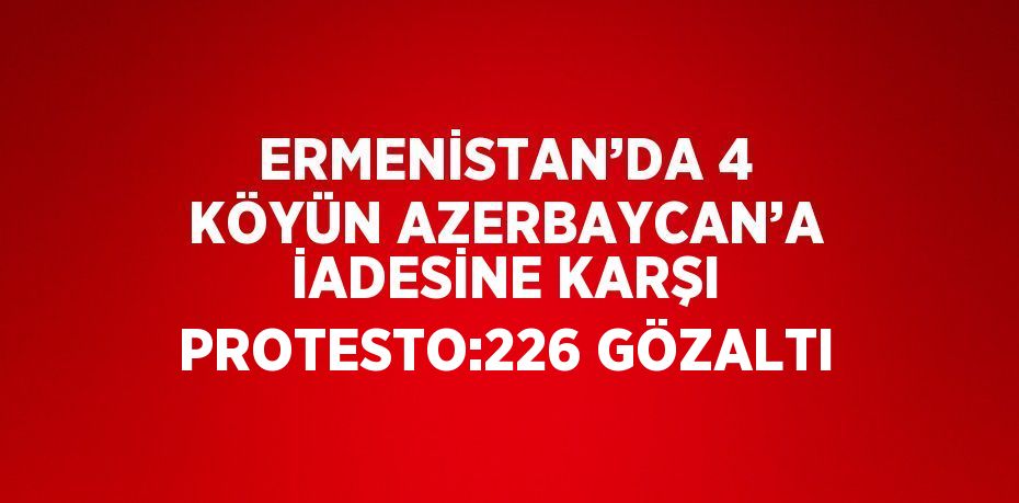 ERMENİSTAN’DA 4 KÖYÜN AZERBAYCAN’A İADESİNE KARŞI PROTESTO:226 GÖZALTI