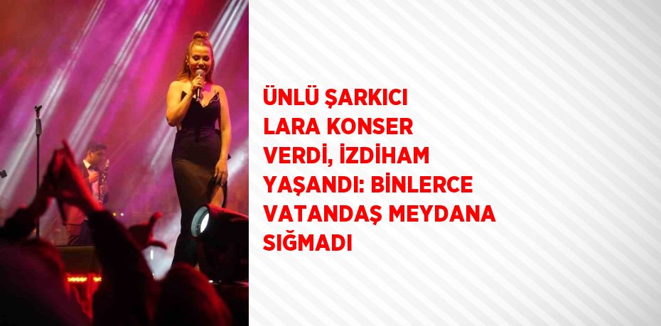 ÜNLÜ ŞARKICI LARA KONSER VERDİ, İZDİHAM YAŞANDI: BİNLERCE VATANDAŞ MEYDANA SIĞMADI