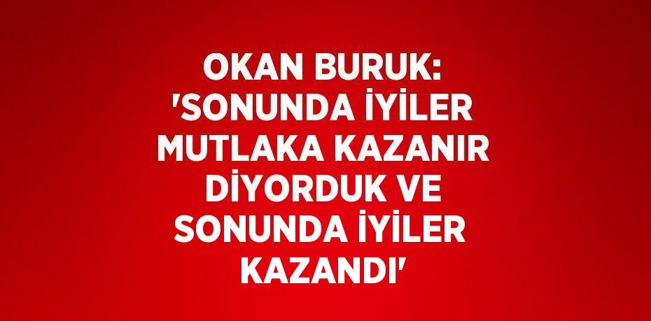 OKAN BURUK: 'SONUNDA İYİLER MUTLAKA KAZANIR DİYORDUK VE SONUNDA İYİLER KAZANDI'