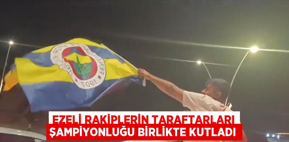 EZELİ RAKİPLERİN TARAFTARLARI ŞAMPİYONLUĞU BİRLİKTE KUTLADI