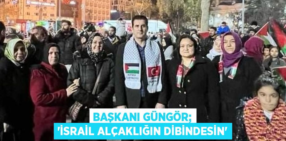 BAŞKANI GÜNGÖR; 'İSRAİL ALÇAKLIĞIN DİBİNDESİN'