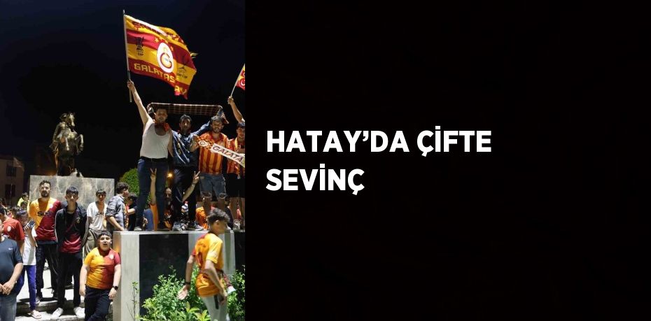 HATAY’DA ÇİFTE SEVİNÇ