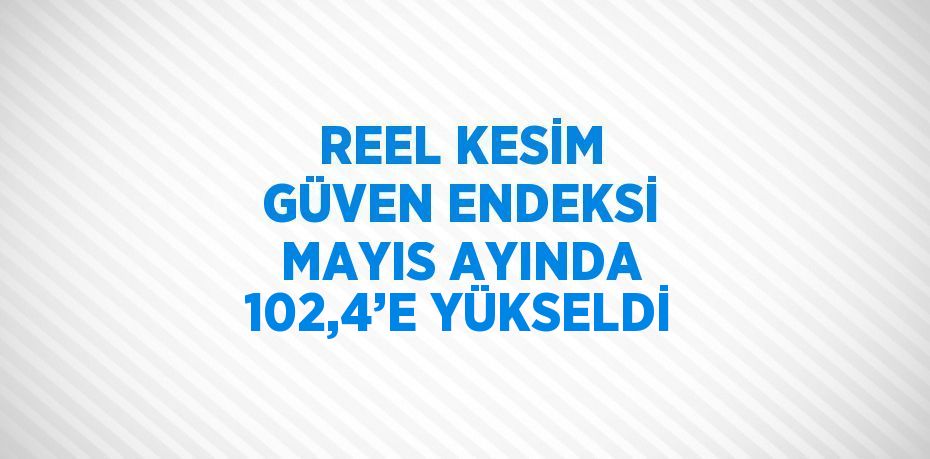 REEL KESİM GÜVEN ENDEKSİ MAYIS AYINDA 102,4’E YÜKSELDİ