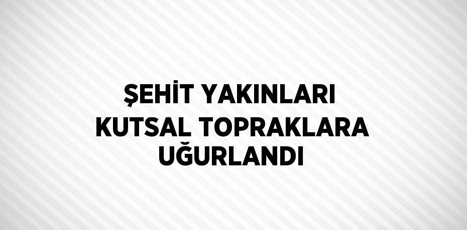 ŞEHİT YAKINLARI KUTSAL TOPRAKLARA UĞURLANDI