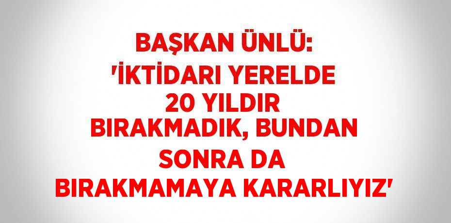 BAŞKAN ÜNLÜ: 'İKTİDARI YERELDE 20 YILDIR BIRAKMADIK, BUNDAN SONRA DA BIRAKMAMAYA KARARLIYIZ'