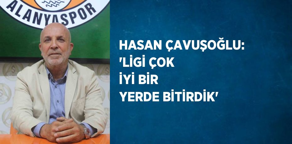 HASAN ÇAVUŞOĞLU: 'LİGİ ÇOK İYİ BİR YERDE BİTİRDİK'