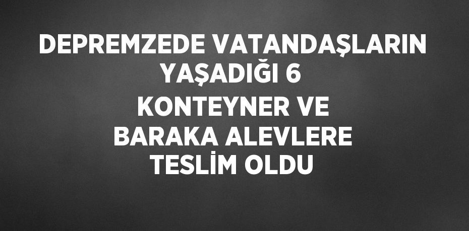 DEPREMZEDE VATANDAŞLARIN YAŞADIĞI 6 KONTEYNER VE BARAKA ALEVLERE TESLİM OLDU