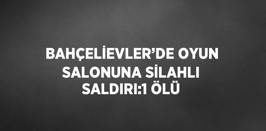 BAHÇELİEVLER’DE OYUN SALONUNA SİLAHLI SALDIRI:1 ÖLÜ