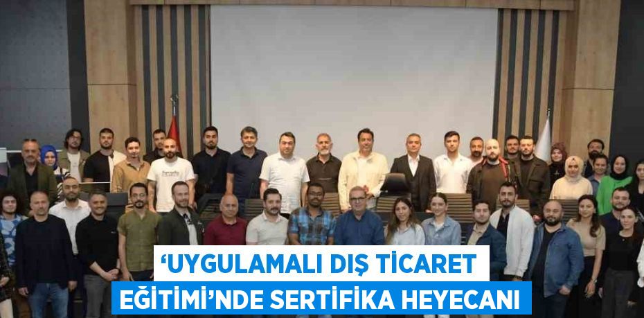 ‘UYGULAMALI DIŞ TİCARET EĞİTİMİ’NDE SERTİFİKA HEYECANI