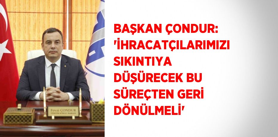 BAŞKAN ÇONDUR: 'İHRACATÇILARIMIZI SIKINTIYA DÜŞÜRECEK BU SÜREÇTEN GERİ DÖNÜLMELİ'