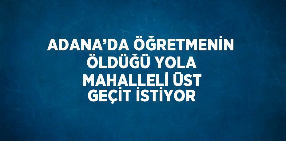 ADANA’DA ÖĞRETMENİN ÖLDÜĞÜ YOLA MAHALLELİ ÜST GEÇİT İSTİYOR