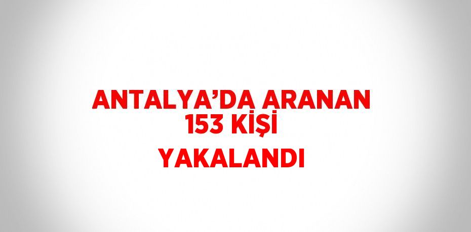 ANTALYA’DA ARANAN 153 KİŞİ YAKALANDI