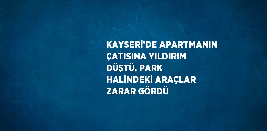 KAYSERİ’DE APARTMANIN ÇATISINA YILDIRIM DÜŞTÜ, PARK HALİNDEKİ ARAÇLAR ZARAR GÖRDÜ