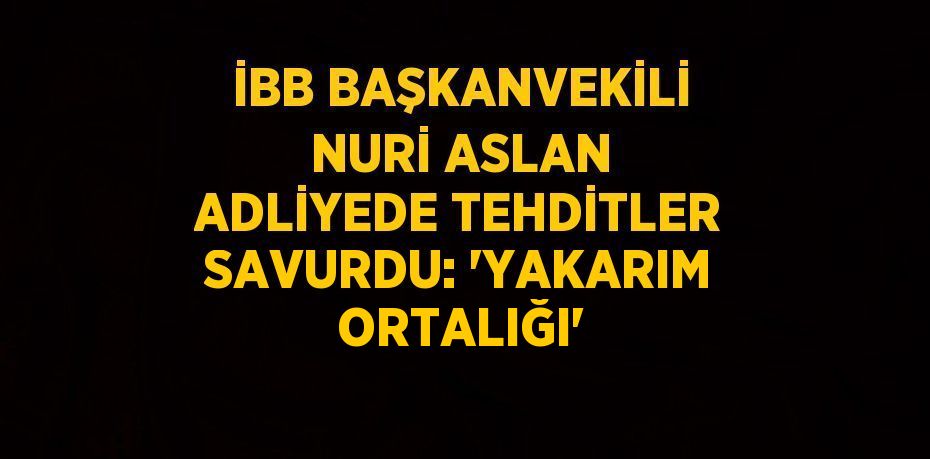 İBB BAŞKANVEKİLİ NURİ ASLAN ADLİYEDE TEHDİTLER SAVURDU: 'YAKARIM ORTALIĞI'