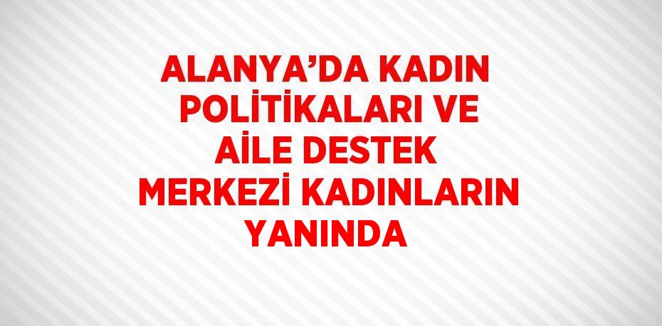 ALANYA’DA KADIN POLİTİKALARI VE AİLE DESTEK MERKEZİ KADINLARIN YANINDA