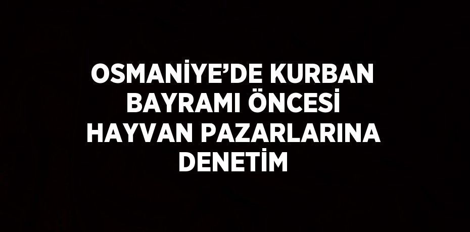 OSMANİYE’DE KURBAN BAYRAMI ÖNCESİ HAYVAN PAZARLARINA DENETİM