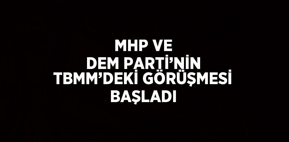 MHP VE DEM PARTİ’NİN TBMM’DEKİ GÖRÜŞMESİ BAŞLADI